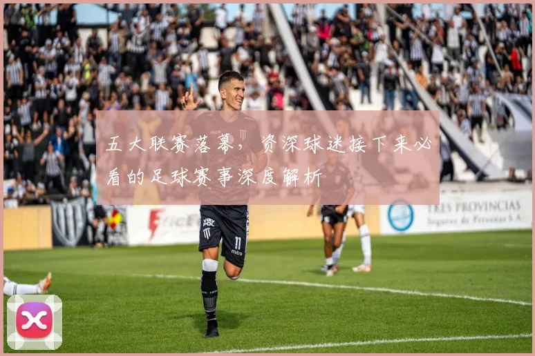 五大联赛落幕,资深球迷接下来必看的足球赛事深度解析