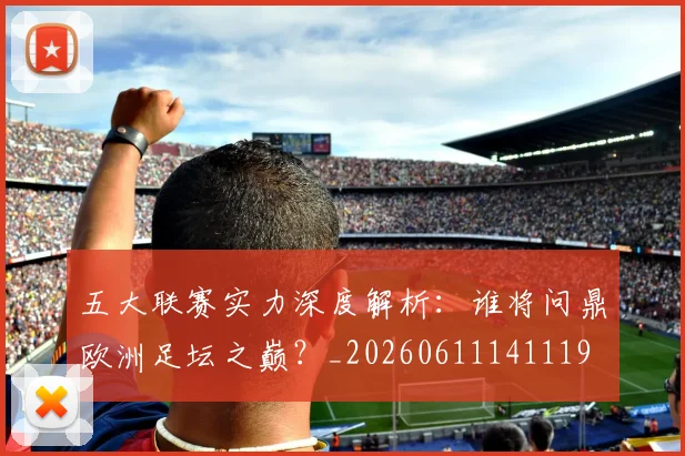 五大联赛实力深度解析:谁将问鼎欧洲足坛之巅?_20260611141119
