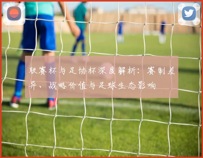 联赛杯与足协杯深度解析：赛制差异、战略价值与足球生态影响