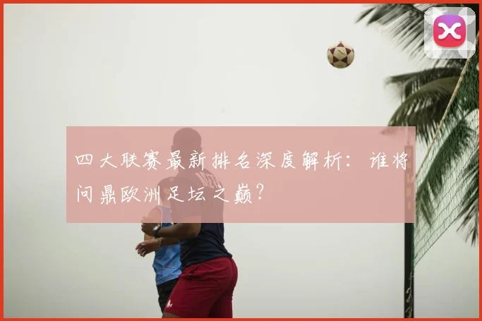 四大联赛最新排名深度解析:谁将问鼎欧洲足坛之巅?