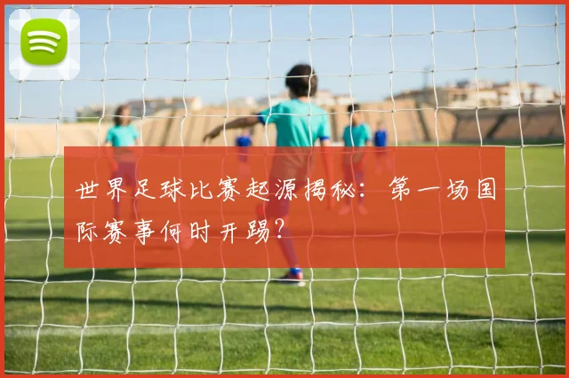 世界足球比赛起源揭秘:第一场国际赛事何时开踢?