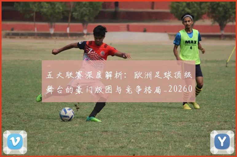 五大联赛深度解析:欧洲足球顶级舞台的豪门版图与竞争格局_20260611141741