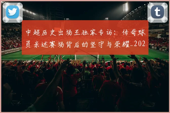 中超历史出场王独家专访:传奇球员亲述赛场背后的坚守与荣耀_20260610190346