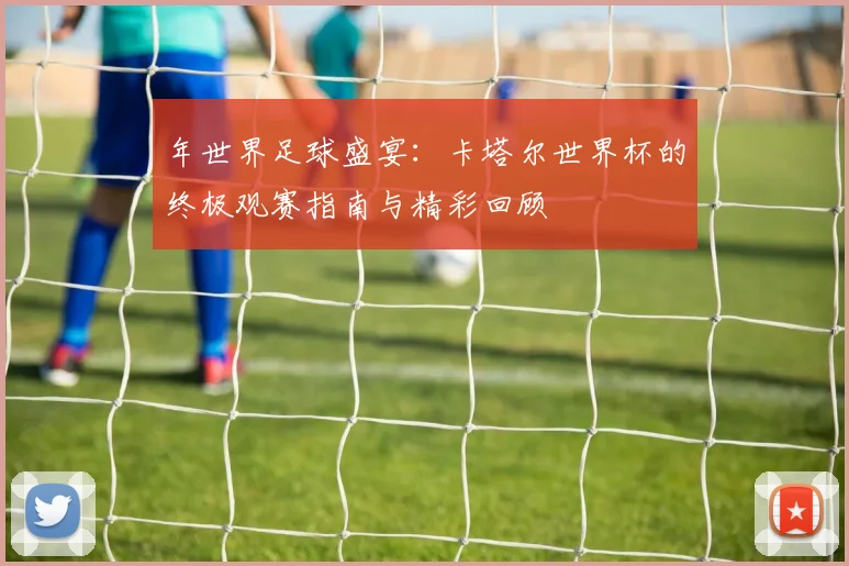 年世界足球盛宴：卡塔尔世界杯的终极观赛指南与精彩回顾