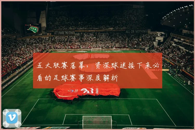 五大联赛落幕,资深球迷接下来必看的足球赛事深度解析