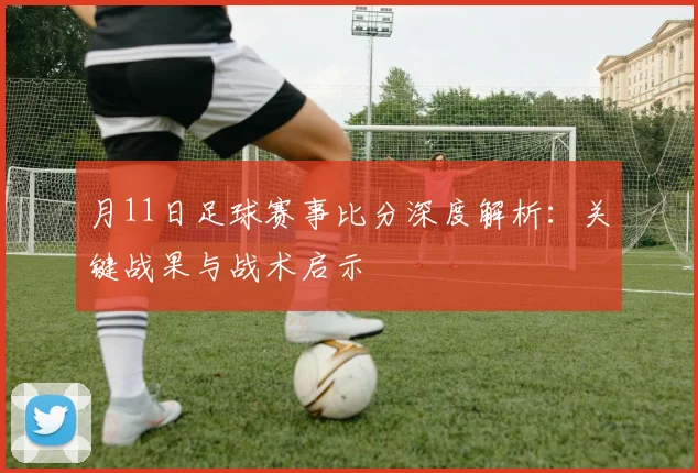 月11日足球赛事比分深度解析:关键战果与战术启示