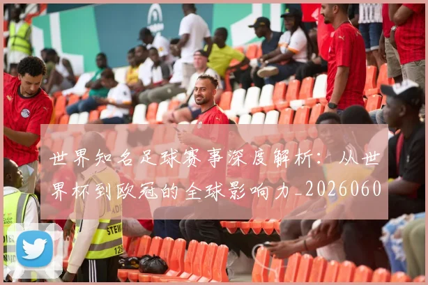 世界知名足球赛事深度解析：从世界杯到欧冠的全球影响力_20260609201346