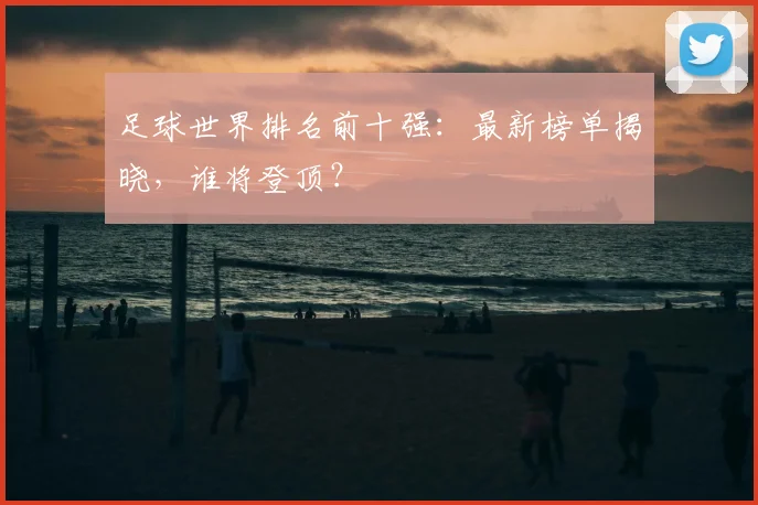 足球世界排名前十强：最新榜单揭晓，谁将登顶？