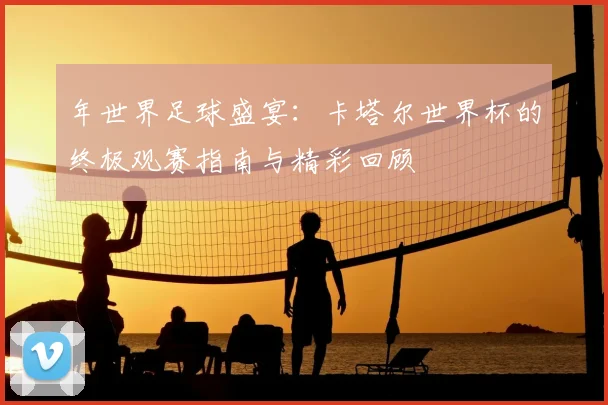 年世界足球盛宴:卡塔尔世界杯的终极观赛指南与精彩回顾